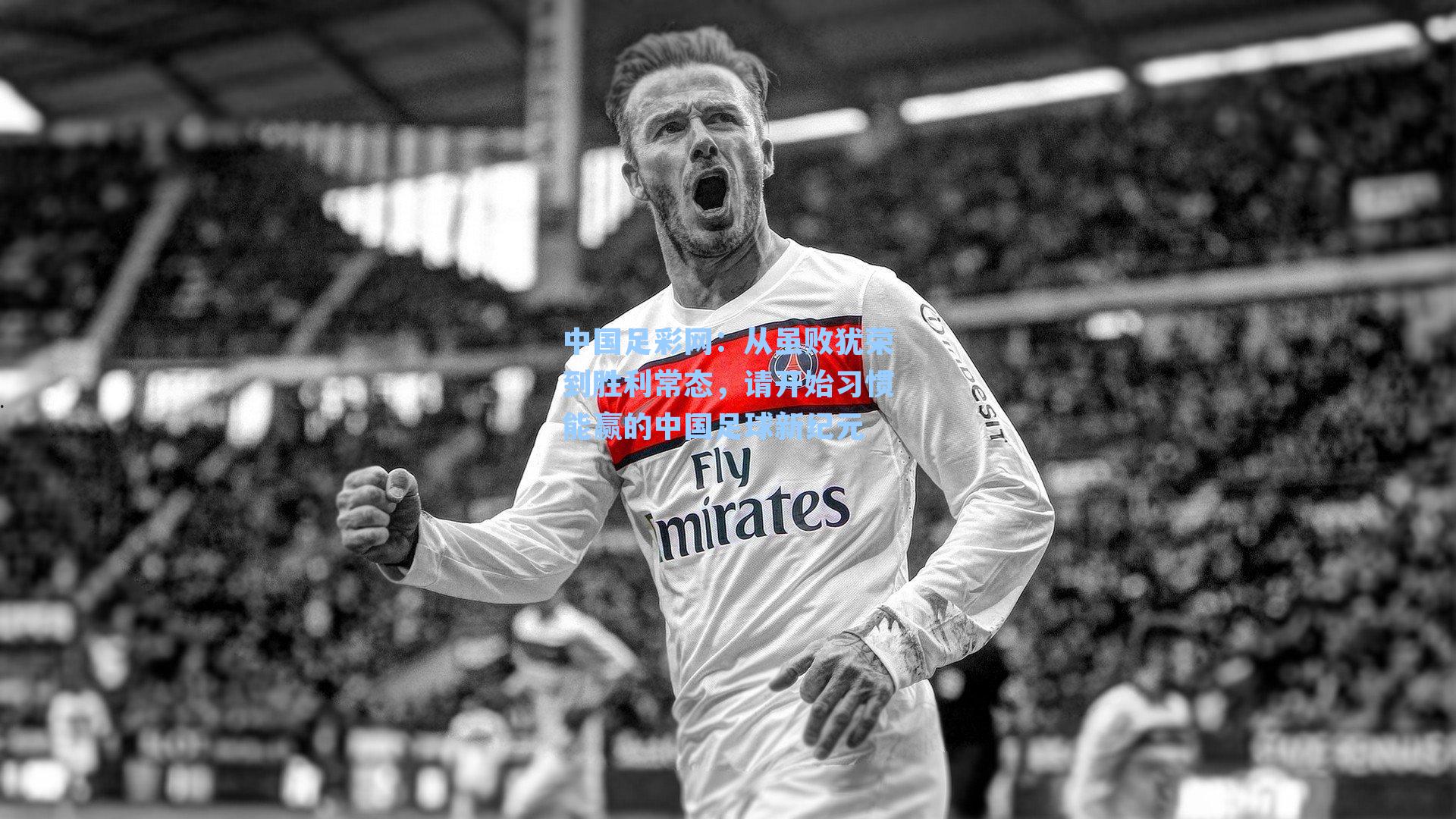 中国足彩网：从虽败犹荣到胜利常态，请开始习惯能赢的中国足球新纪元