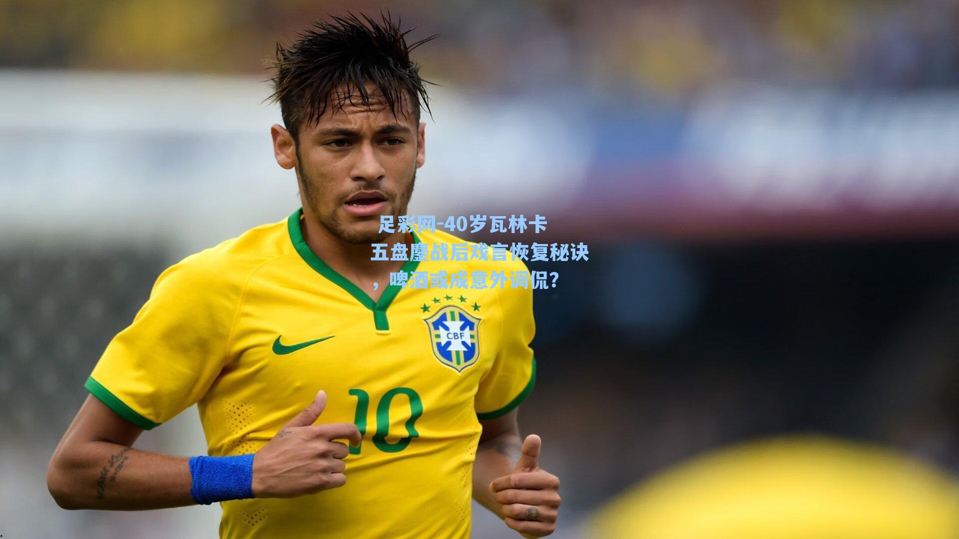 40岁瓦林卡五盘鏖战后戏言恢复秘诀,啤酒或成意外调侃?