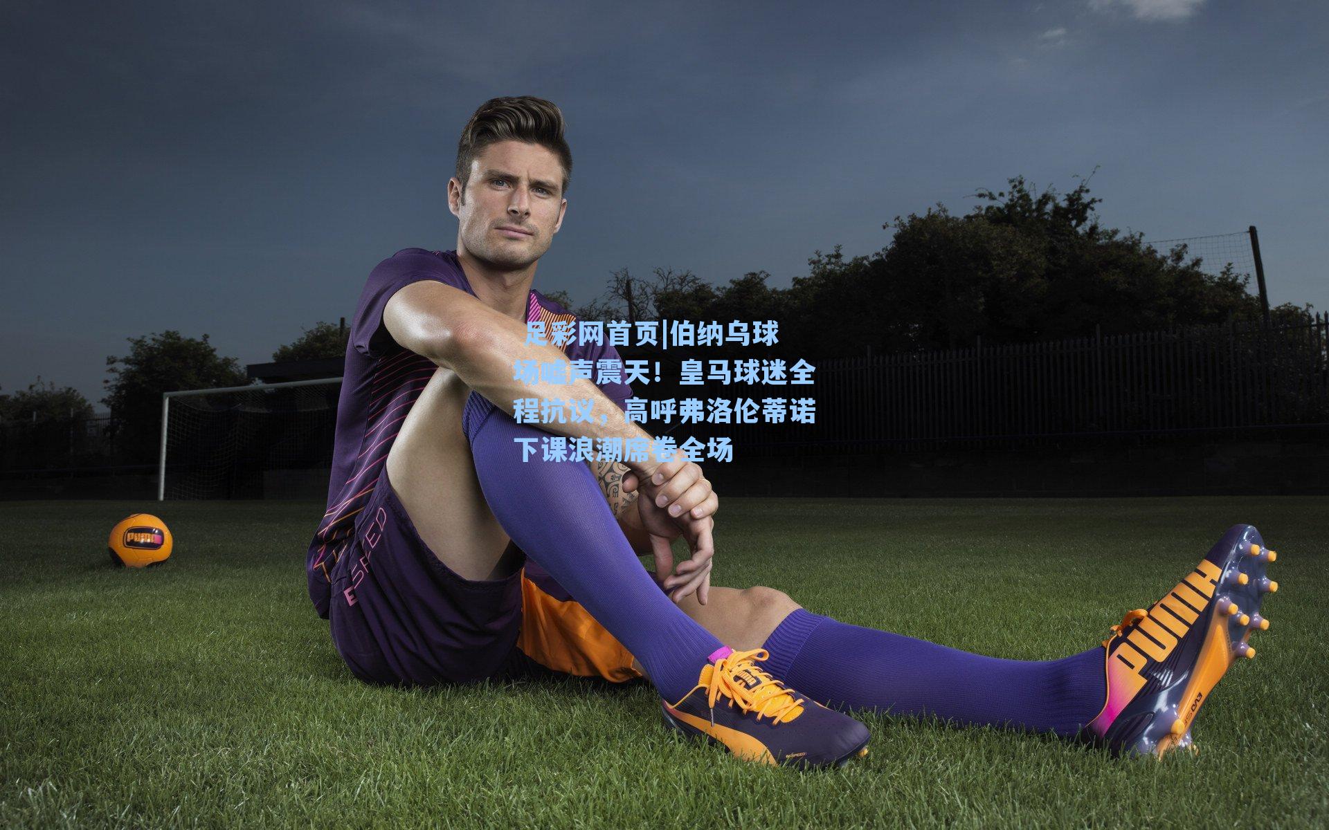  足彩网首页|伯纳乌球场嘘声震天！皇马球迷全程抗议，高呼弗洛伦蒂诺下课浪潮席卷全场