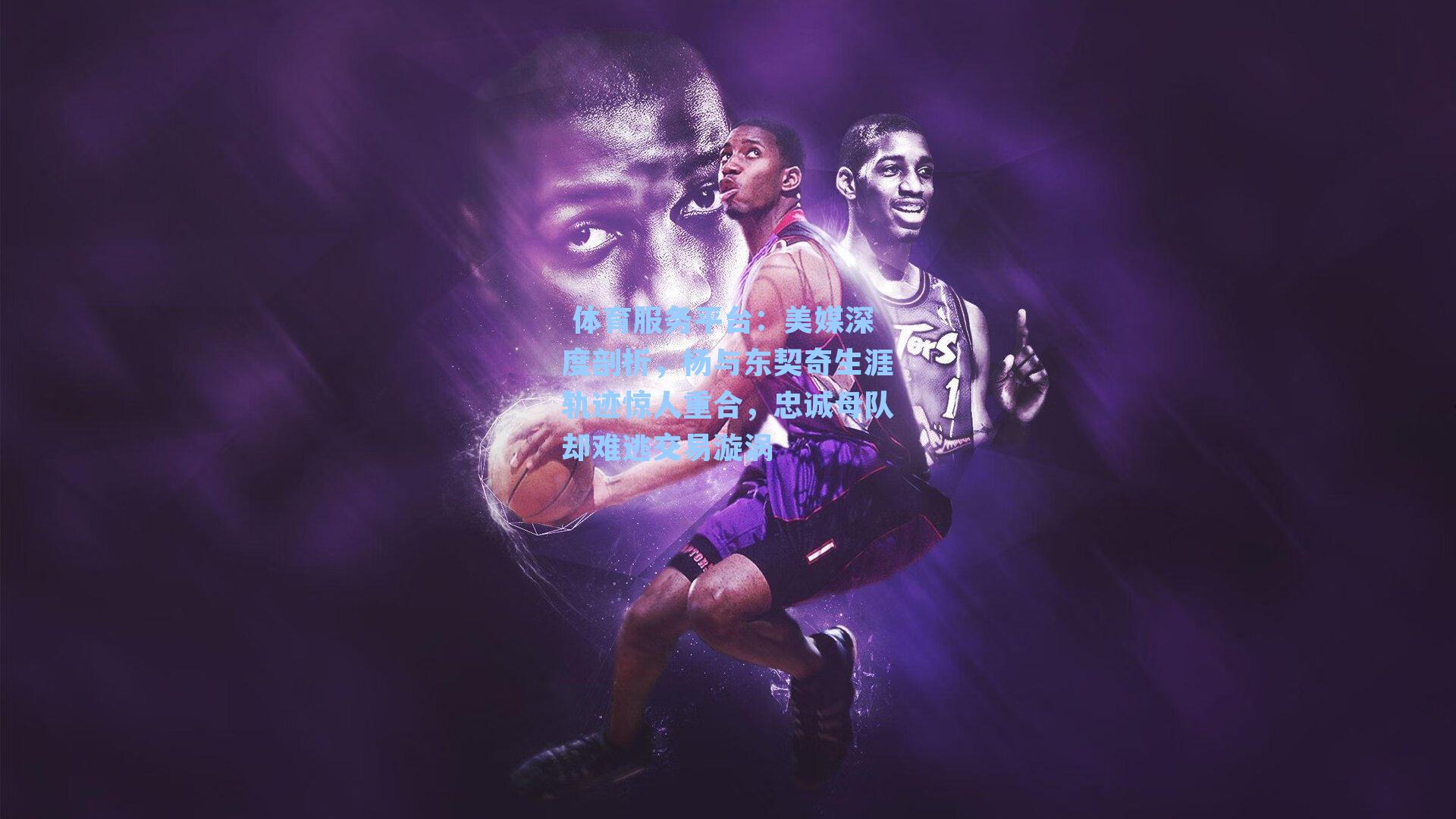  体育服务平台：美媒深度剖析，杨与东契奇生涯轨迹惊人重合，忠诚母队却难逃交易漩涡