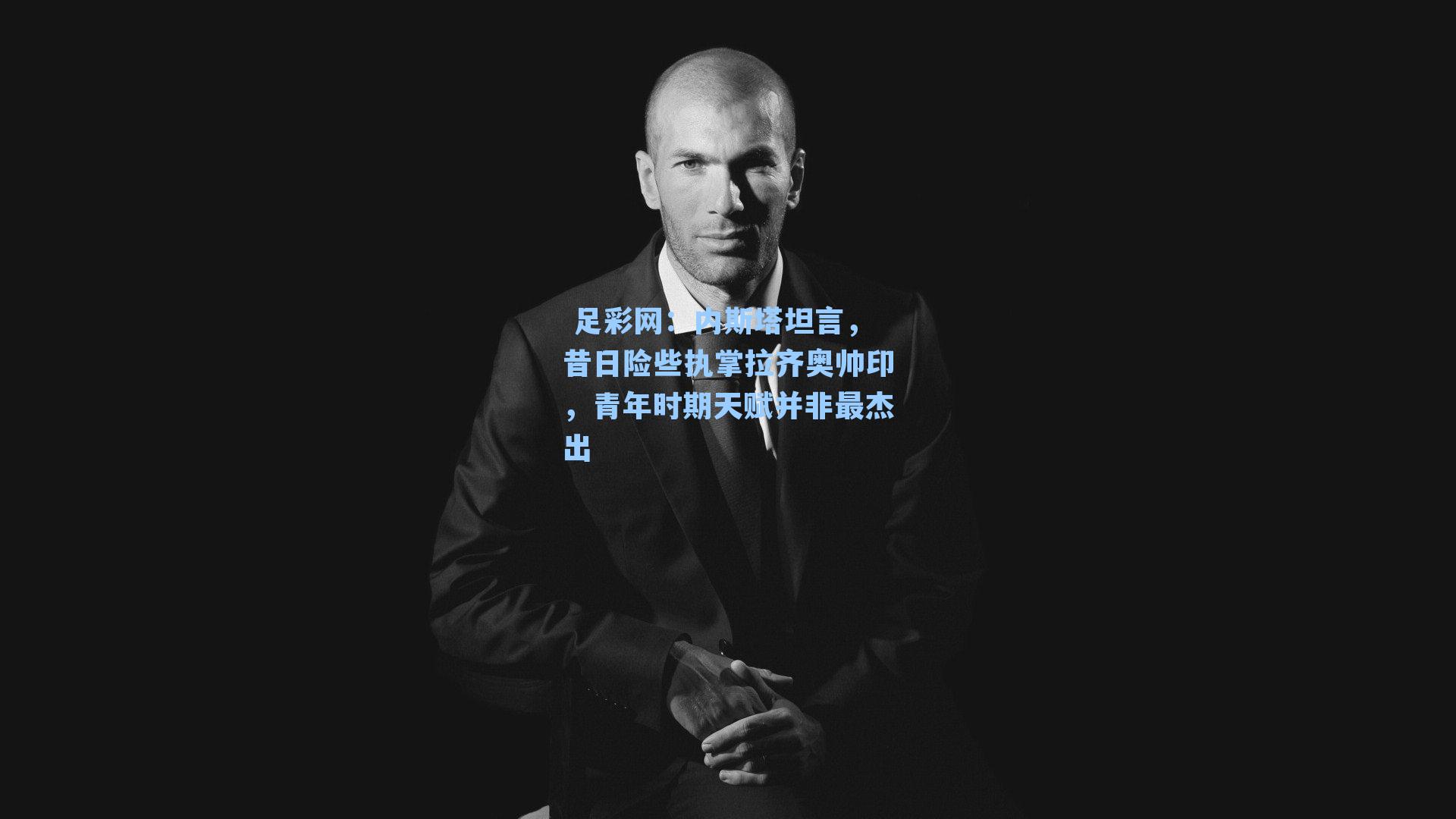  足彩网：内斯塔坦言，昔日险些执掌拉齐奥帅印，青年时期天赋并非最杰出