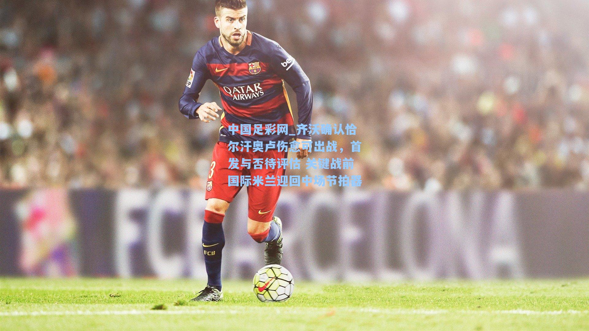 齐沃确认恰尔汗奥卢伤愈可出战,首发与否待评估 关键战前国际米兰迎回中场节拍器