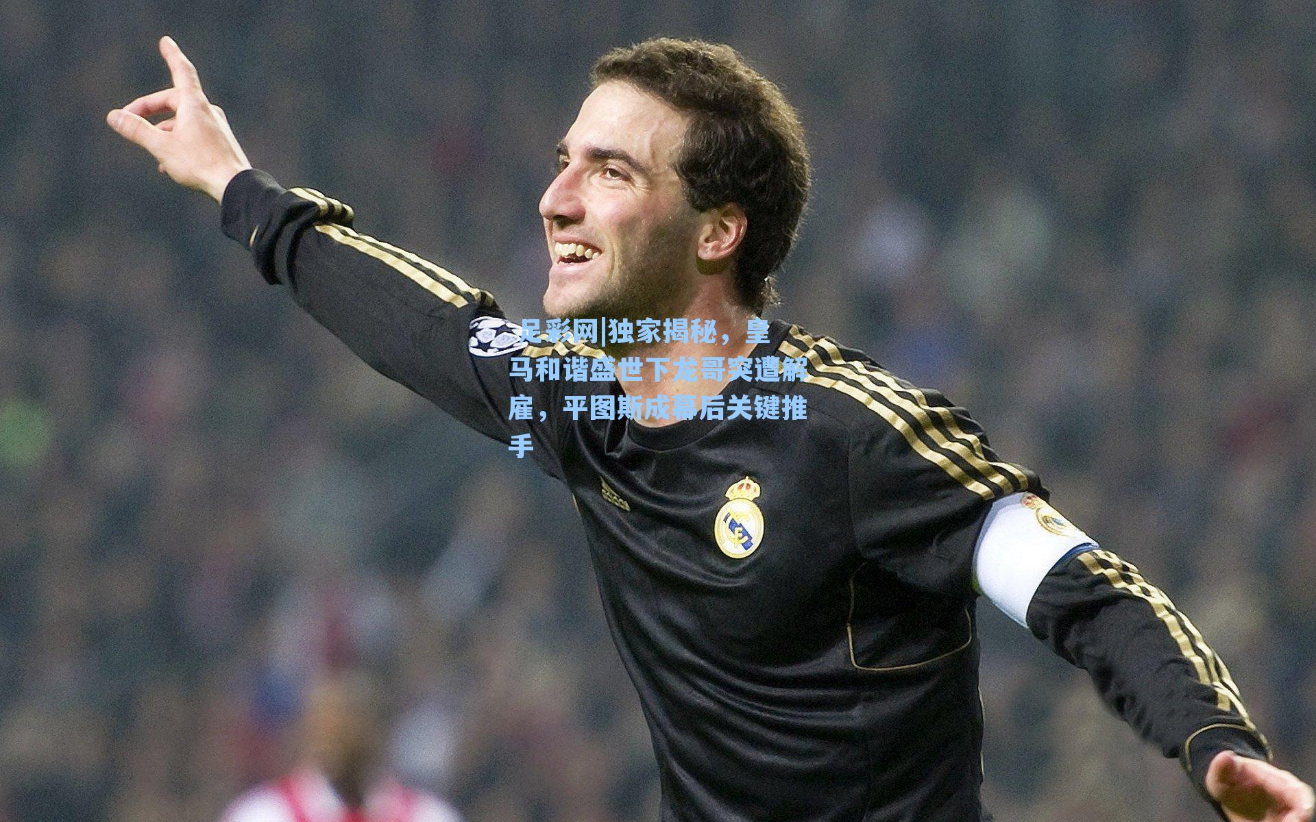 独家揭秘，皇马和谐盛世下龙哥突遭解雇，平图斯成幕后关键推手