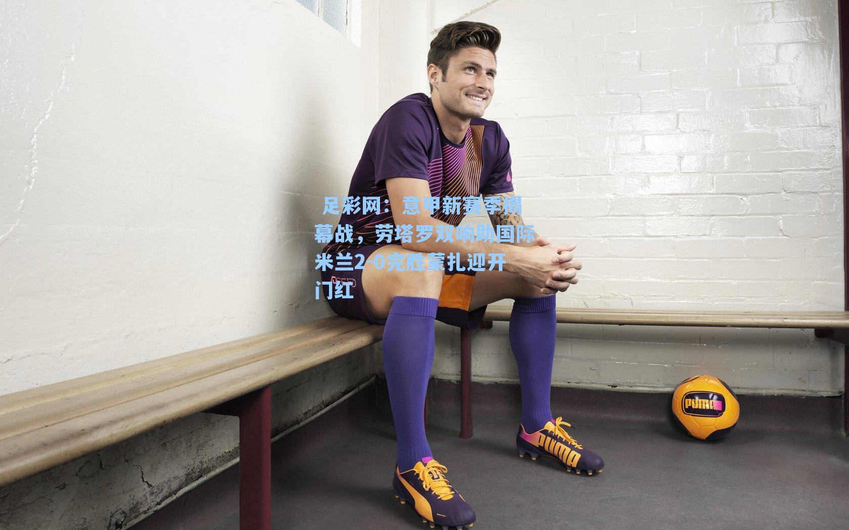 意甲新赛季揭幕战，劳塔罗双响助国际米兰2-0完胜蒙扎迎开门红