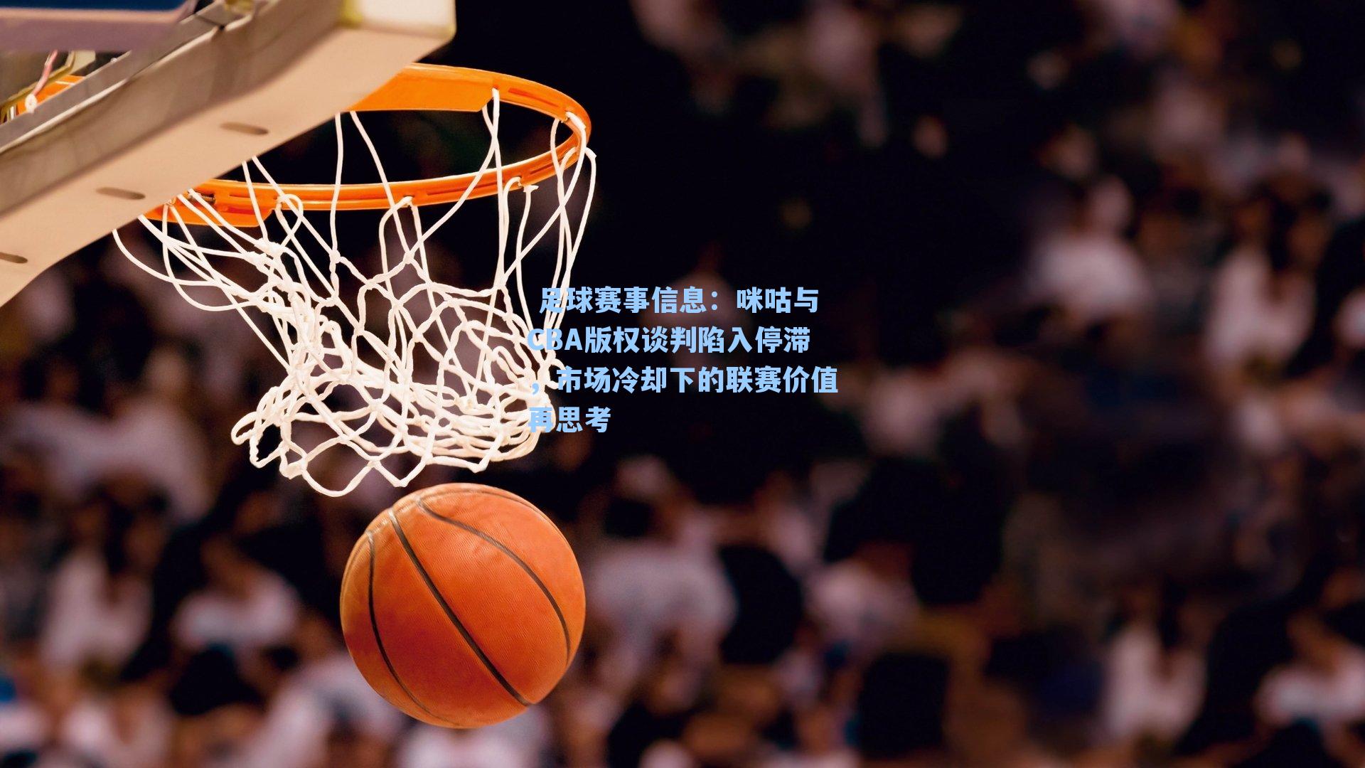  足球赛事信息：咪咕与CBA版权谈判陷入停滞，市场冷却下的联赛价值再思考